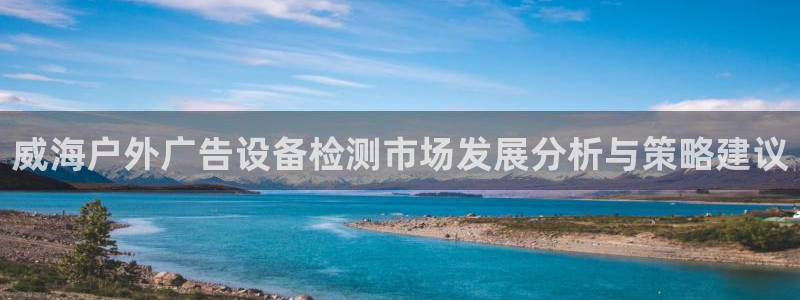 杏宇平台代理怎么赚钱的：威海户外广告设备检测市场发展分析与策略建议