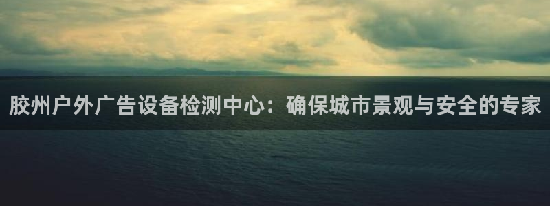 杏宇平台代理多少钱：胶州户外广告设备检测中心：确保城市景观与安全的专家